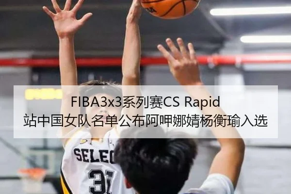 FIBA3x3系列赛CS Rapid站中国女队名单公布阿呷娜婧杨衡瑜入选